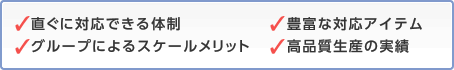 直ぐに対応できる体制 グループによるスケールメリット 豊富な対応アイテム 高品質生産の実績